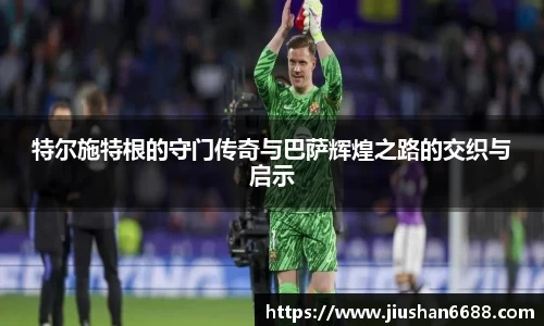 特尔施特根的守门传奇与巴萨辉煌之路的交织与启示